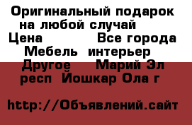 Оригинальный подарок на любой случай!!!! › Цена ­ 2 500 - Все города Мебель, интерьер » Другое   . Марий Эл респ.,Йошкар-Ола г.